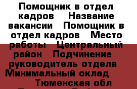 	Помощник в отдел кадров  › Название вакансии ­ Помощник в отдел кадров › Место работы ­ Центральный район › Подчинение ­ руководитель отдела › Минимальный оклад ­ 23 000 - Тюменская обл., Тюмень г. Работа » Вакансии   . Тюменская обл.